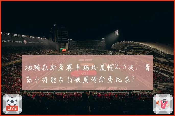 杨瀚森新秀赛季场均盖帽2.5次，青岛小将能否打破周琦新秀纪录？