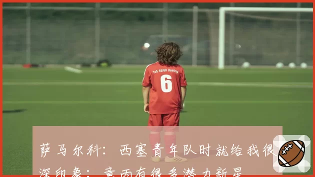 萨马尔科：西塞青年队时就给我很深印象；意丙有很多潜力新星