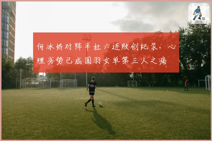何冰娇对阵辛杜六连败创纪录，心理劣势已成国羽女单第三人之痛