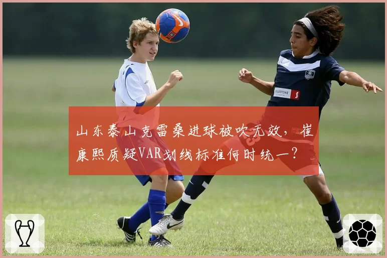 山东泰山克雷桑进球被吹无效,崔康熙质疑VAR划线标准何时统一?