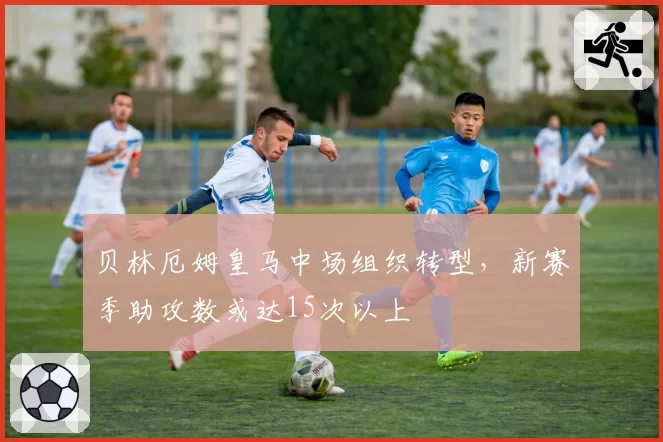 贝林厄姆皇马中场组织转型，新赛季助攻数或达15次以上
