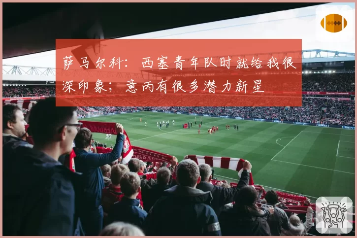 萨马尔科:西塞青年队时就给我很深印象;意丙有很多潜力新星