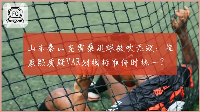 山东泰山克雷桑进球被吹无效，崔康熙质疑VAR划线标准何时统一？