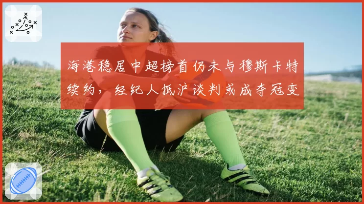 海港稳居中超榜首仍未与穆斯卡特续约，经纪人抵沪谈判或成夺冠变数
