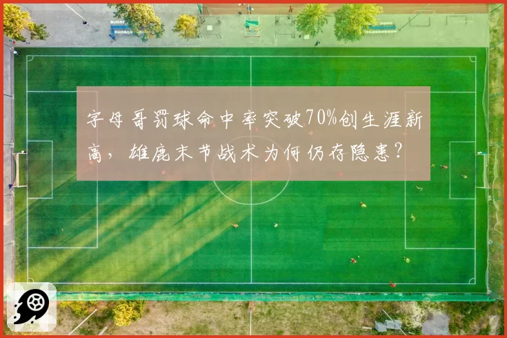 字母哥罚球命中率突破70%创生涯新高，雄鹿末节战术为何仍存隐患？