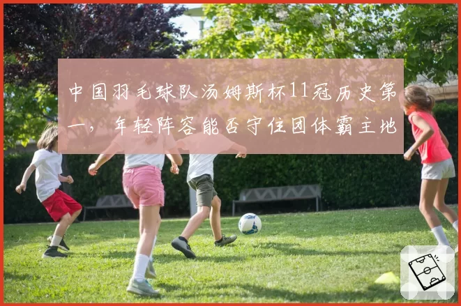 中国羽毛球队汤姆斯杯11冠历史第一，年轻阵容能否守住团体霸主地位？