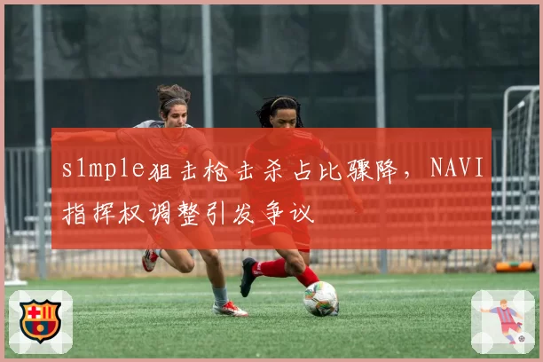 s1mple狙击枪击杀占比骤降，NAVI指挥权调整引发争议
