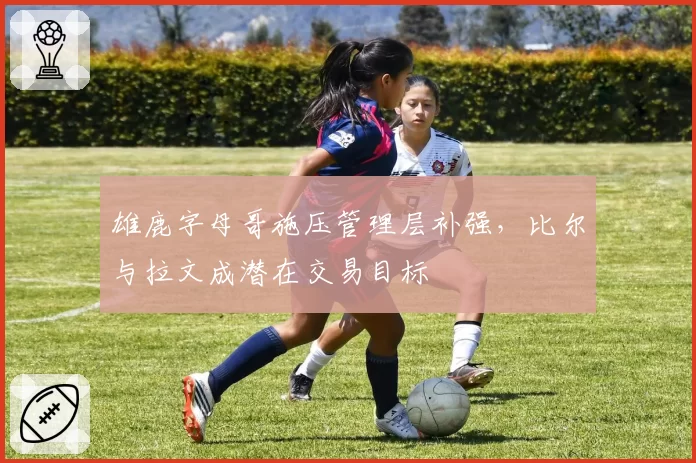 雄鹿字母哥施压管理层补强，比尔与拉文成潜在交易目标