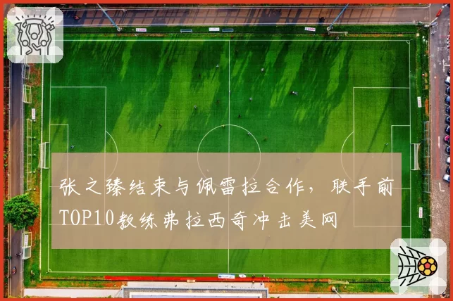 张之臻结束与佩雷拉合作，联手前TOP10教练弗拉西奇冲击美网