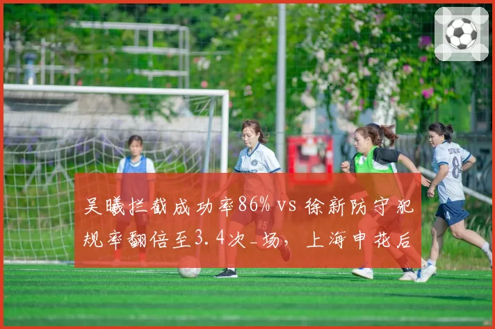 吴曦拦截成功率86% vs 徐新防守犯规率翻倍至3.4次_场，上海申花后腰稳定性对比