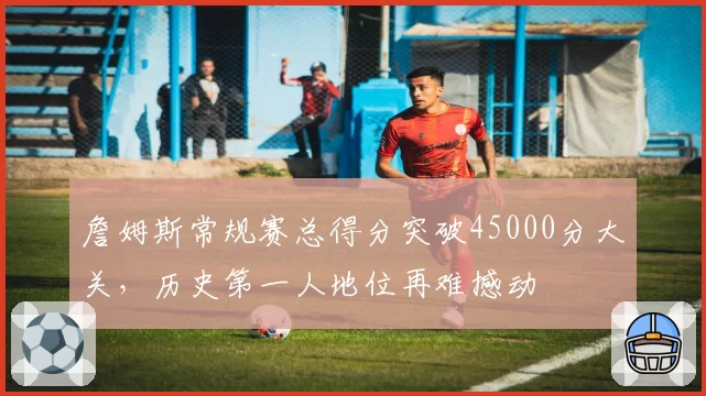 詹姆斯常规赛总得分突破45000分大关，历史第一人地位再难撼动