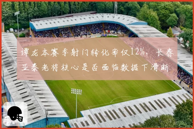 谭龙本赛季射门转化率仅12%，长春亚泰老将核心是否面临数据下滑断崖式危机？