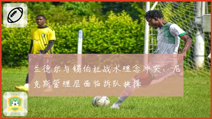 兰德尔与锡伯杜战术理念冲突，尼克斯管理层面临拆队抉择