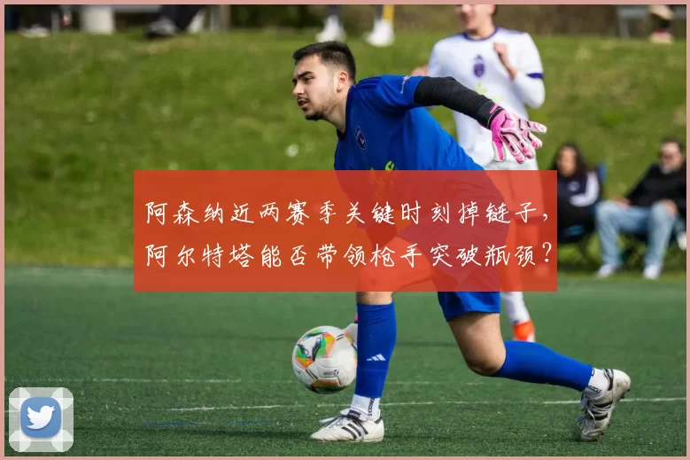 阿森纳近两赛季关键时刻掉链子，阿尔特塔能否带领枪手突破瓶颈？