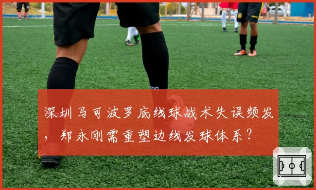 深圳马可波罗底线球战术失误频发，郑永刚需重塑边线发球体系？