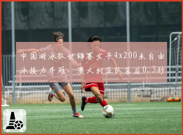 中国游泳队世锦赛女子4x200米自由泳接力夺冠，澳大利亚队落后0.3秒屈居亚军