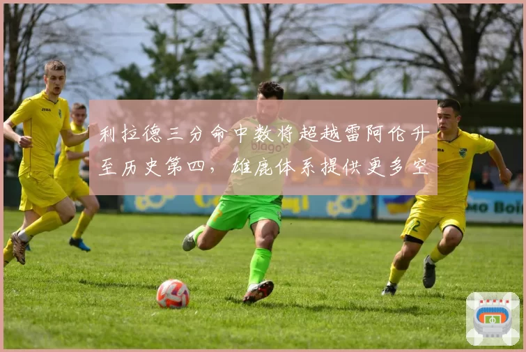 利拉德三分命中数将超越雷阿伦升至历史第四，雄鹿体系提供更多空位
