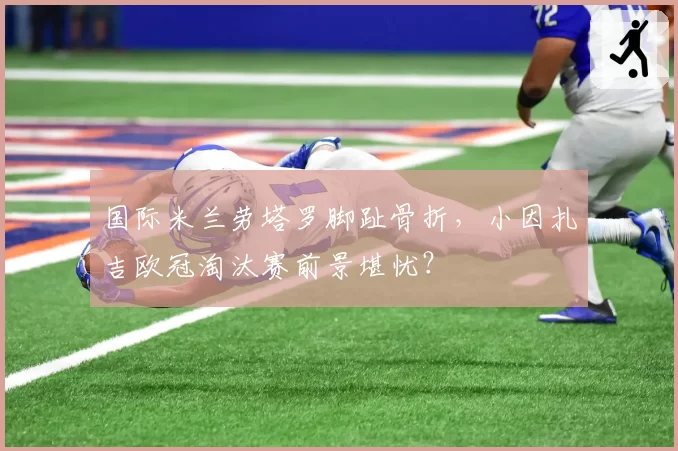 国际米兰劳塔罗脚趾骨折,小因扎吉欧冠淘汰赛前景堪忧?