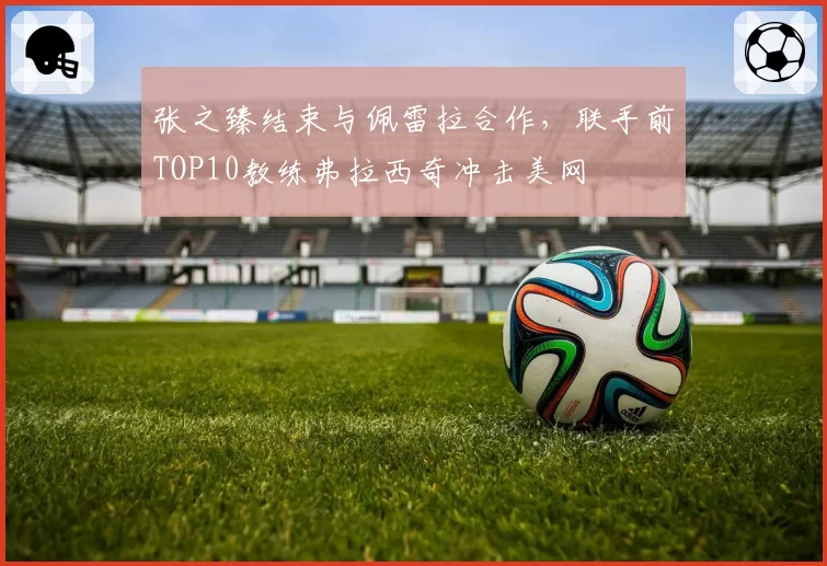 张之臻结束与佩雷拉合作，联手前TOP10教练弗拉西奇冲击美网