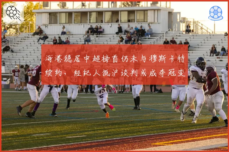 海港稳居中超榜首仍未与穆斯卡特续约，经纪人抵沪谈判或成夺冠变数