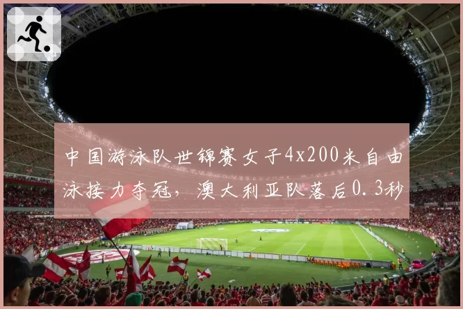中国游泳队世锦赛女子4x200米自由泳接力夺冠，澳大利亚队落后0.3秒屈居亚军