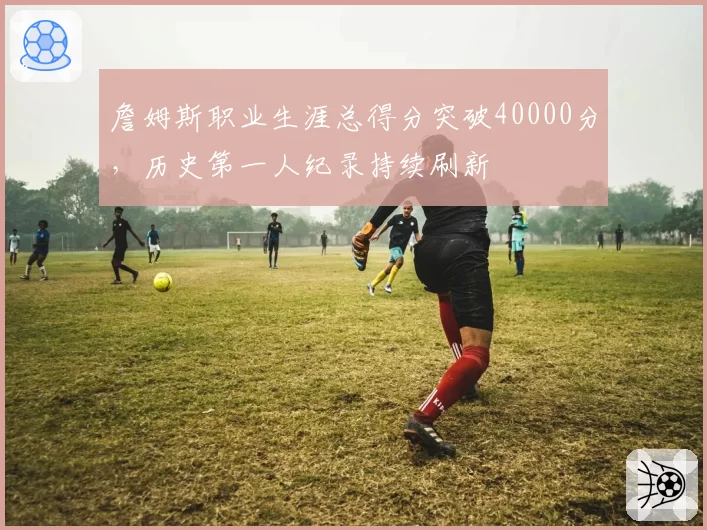詹姆斯职业生涯总得分突破40000分，历史第一人纪录持续刷新