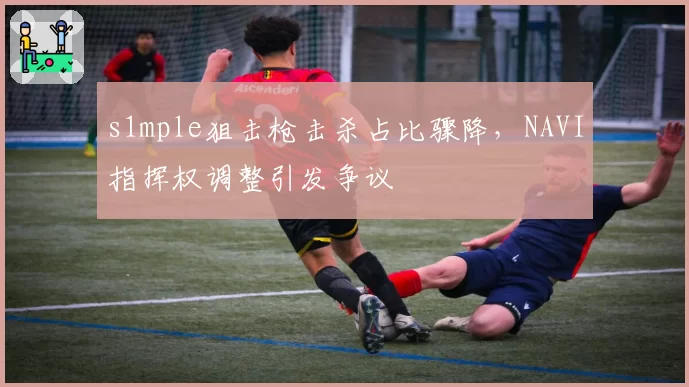 s1mple狙击枪击杀占比骤降，NAVI指挥权调整引发争议