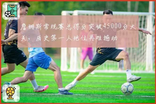 詹姆斯常规赛总得分突破45000分大关，历史第一人地位再难撼动