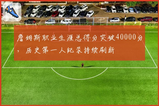 詹姆斯职业生涯总得分突破40000分，历史第一人纪录持续刷新