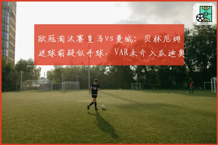 欧冠淘汰赛皇马vs曼城：贝林厄姆进球前疑似手球，VAR未介入瓜迪奥拉怒批__br_