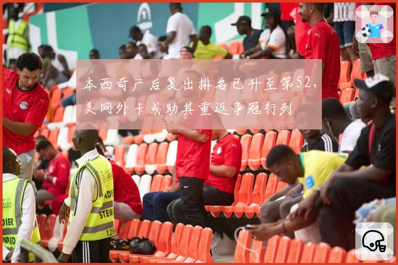 本西奇产后复出排名已升至第52，美网外卡或助其重返争冠行列