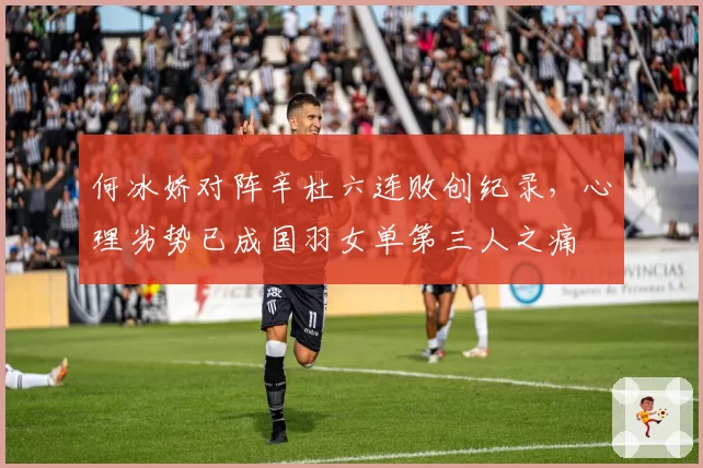 何冰娇对阵辛杜六连败创纪录，心理劣势已成国羽女单第三人之痛