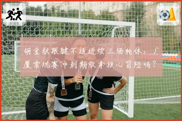 胡金秋跟腱不适连续三场轮休，广厦常规赛冲刺期敢拿核心冒险吗？