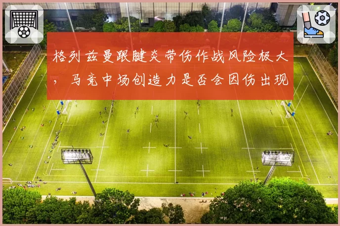格列兹曼跟腱炎带伤作战风险极大,马竞中场创造力是否会因伤出现断崖?