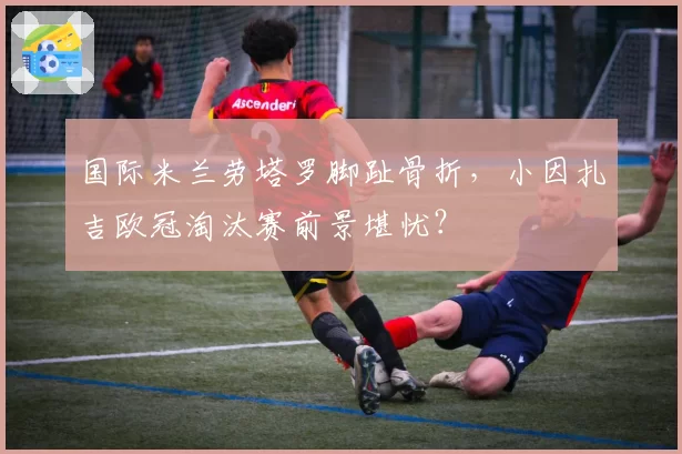 国际米兰劳塔罗脚趾骨折，小因扎吉欧冠淘汰赛前景堪忧？
