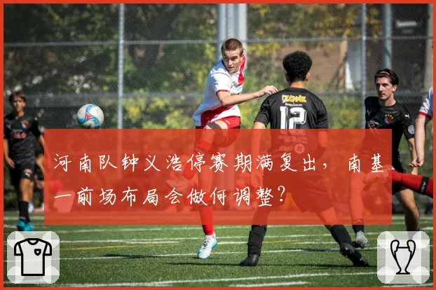 河南队钟义浩停赛期满复出，南基一前场布局会做何调整？