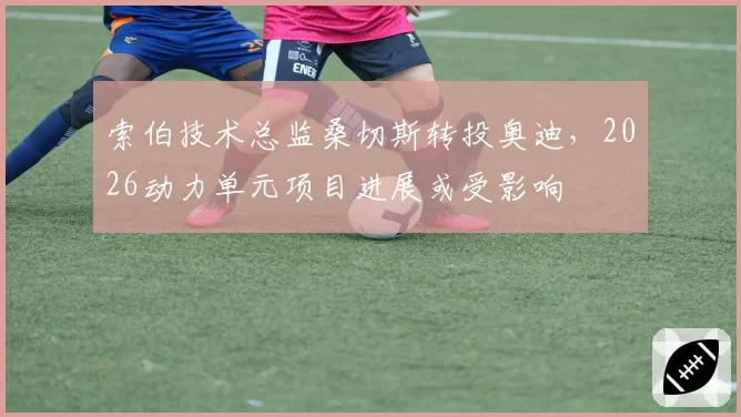 索伯技术总监桑切斯转投奥迪，2026动力单元项目进展或受影响