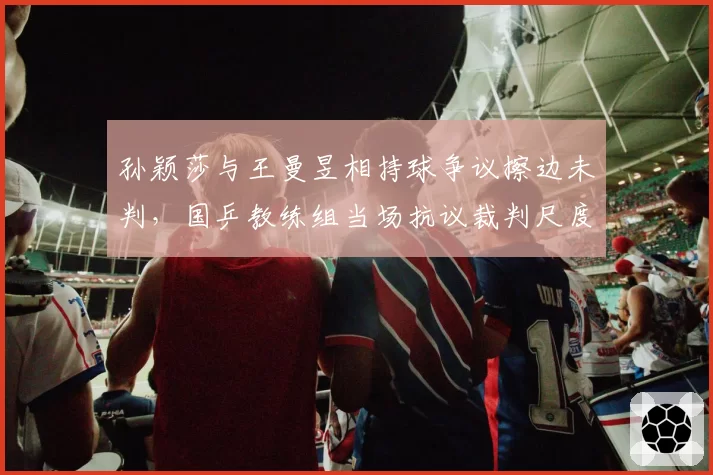 孙颖莎与王曼昱相持球争议擦边未判，国乒教练组当场抗议裁判尺度