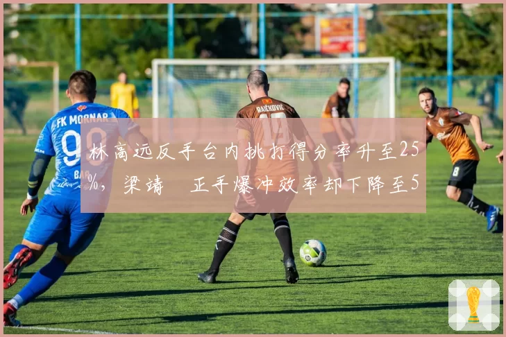林高远反手台内挑打得分率升至25%，梁靖崑正手爆冲效率却下降至55%